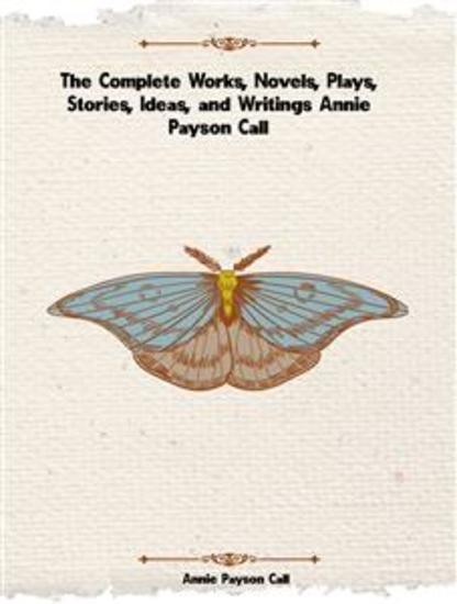 The Complete Works Novels Plays Stories Ideas and Writings of Annie Payson Call - cover