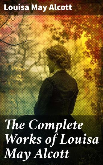 The Complete Works of Louisa May Alcott - Timeless Tales of Love Sisterhood and Empowerment in Alcott's Literary Universe - cover