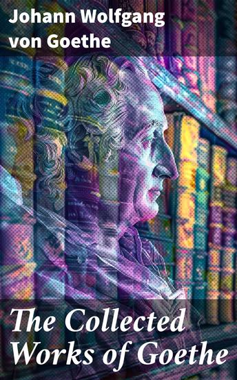 The Collected Works of Goethe - Exploring the Romantic Genius of Goethe in Literary Masterpieces - cover