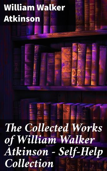 The Collected Works of William Walker Atkinson - Self-Help Collection - Timeless Wisdom for Personal Growth and Success - cover