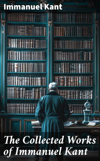 The Collected Works of Immanuel Kant - Exploring Reality Morality & Knowledge: A Deep Dive into Kantian Philosophy - cover