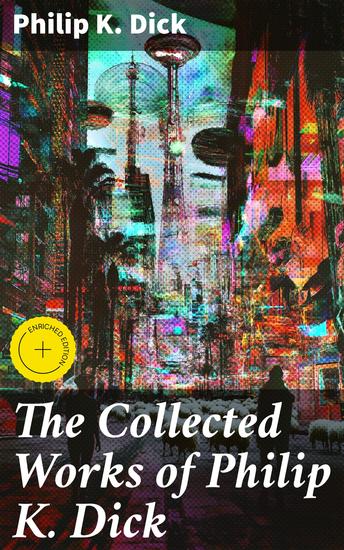 The Collected Works of Philip K Dick - Enriched edition Exploring Identity Reality and Existence in Visionary Sci-Fi Worlds - cover
