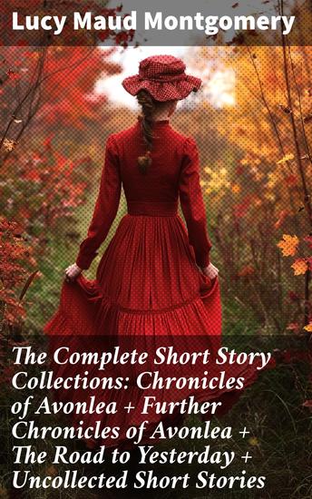 The Complete Short Story Collections: Chronicles of Avonlea + Further Chronicles of Avonlea + The Road to Yesterday + Uncollected Short Stories - cover
