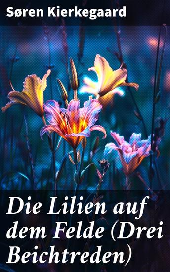 Die Lilien auf dem Felde (Drei Beichtreden) - Leidenschaftliche Beichtungen zur existenziellen Suche nach Glauben und Entscheidung - cover