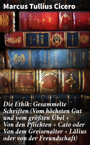 Die Ethik: Gesammelte Schriften (Vom höchsten Gut und vom größten Übel + Von den Pflichten + Cato oder Von dem Greisenalter + Lälius oder von der Freundschaft) - cover