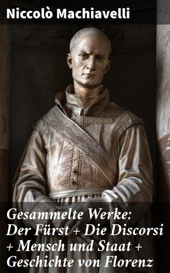 Gesammelte Werke: Der Fürst + Die Discorsi + Mensch und Staat + Geschichte von Florenz - Machiavellis zeitlose Ansichten über Macht Politik und Geschichte - cover