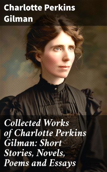 Collected Works of Charlotte Perkins Gilman: Short Stories Novels Poems and Essays - Collected Works of Charlotte Perkins Gilman: Short Stories Novels Poems and Essays - cover