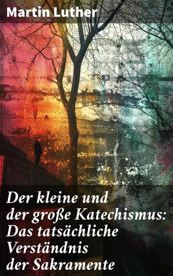 Der kleine und der große Katechismus: Das tatsächliche Verständnis der Sakramente - Die theologische Analyse der Sakramente durch einen Meister der Reformation - cover