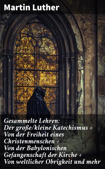 Gesammelte Lehren: Der große kleine Katechismus + Von der Freiheit eines Christenmenschen + Von der Babylonischen Gefangenschaft der Kirche + Von weltlicher Obrigkeit und mehr - cover