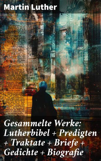 Gesammelte Werke: Lutherbibel + Predigten + Traktate + Briefe + Gedichte + Biografie - Eine revolutionäre Sammlung theologischer Schriften und persönlicher Reflexionen - cover
