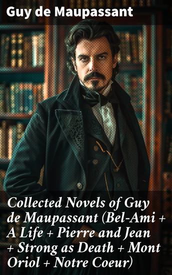 Collected Novels of Guy de Maupassant (Bel-Ami + A Life + Pierre and Jean + Strong as Death + Mont Oriol + Notre Coeur) - Exploring Ambition Love & Betrayal in 19th-Century France - cover