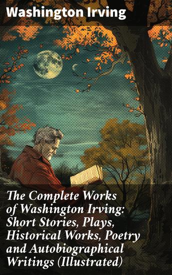 The Complete Works of Washington Irving: Short Stories Plays Historical Works Poetry and Autobiographical Writings (Illustrated) - Enriched edition Captivating Tales and Timeless Classics - cover