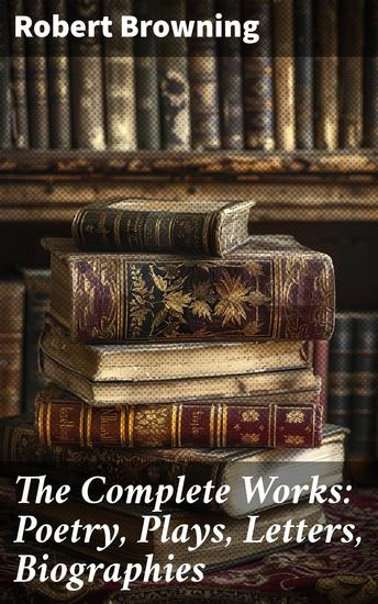 The Complete Works: Poetry Plays Letters Biographies - Exploring Browning's Vision: Love Morality and Ambition in Victorian Literature - cover