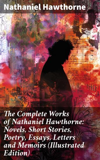 The Complete Works of Nathaniel Hawthorne: Novels Short Stories Poetry Essays Letters and Memoirs (Illustrated Edition) - Exploring Moral Themes and Symbolism in 19th Century America - cover