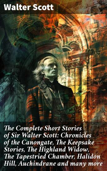 The Complete Short Stories of Sir Walter Scott: Chronicles of the Canongate The Keepsake Stories The Highland Widow The Tapestried Chamber Halidon Hill Auchindrane and many more - cover