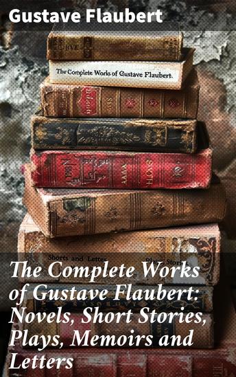 The Complete Works of Gustave Flaubert: Novels Short Stories Plays Memoirs and Letters - Masterful Realism in 19th-Century French Literature - cover