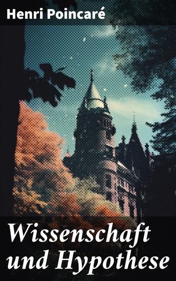 Wissenschaft und Hypothese - Die Möglichkeit von Mathematik + Der Raum und die Geometrie + Grundprinzipien der Mechanik + Die Natur - Erkenntnistheorie - cover