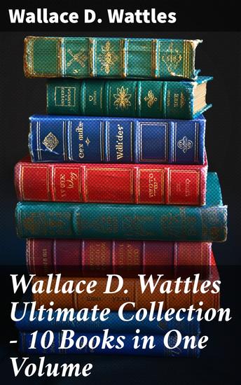 Wallace D Wattles Ultimate Collection - 10 Books in One Volume - The Science of Getting Rich The Science of Being Well The Science of Being Great How to Get What You Want and more - cover