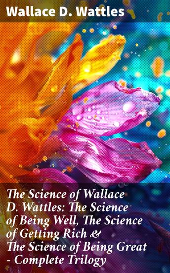 The Science of Wallace D Wattles: The Science of Being Well The Science of Getting Rich & The Science of Being Great - Complete Trilogy - Transform Your Life with Wattles' Wisdom - cover