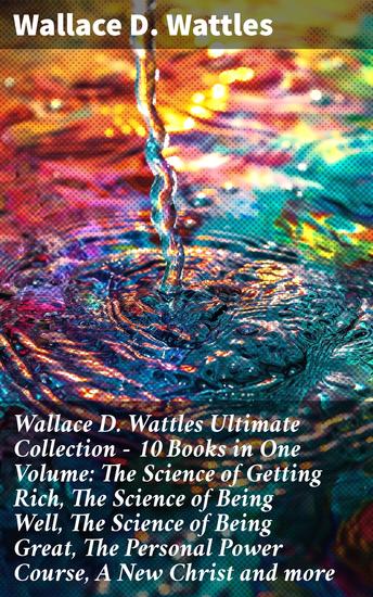 Wallace D Wattles Ultimate Collection – 10 Books in One Volume: The Science of Getting Rich The Science of Being Well The Science of Being Great The Personal Power Course A New Christ and more - cover