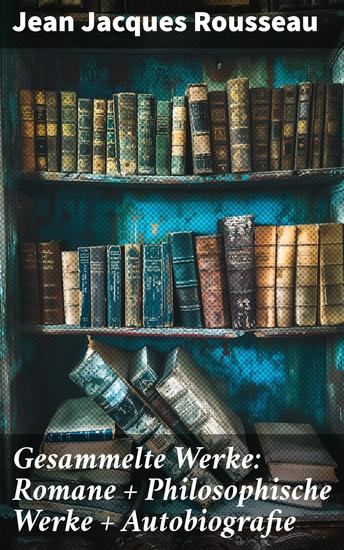 Gesammelte Werke: Romane + Philosophische Werke + Autobiografie - Einflussreicher Denker politische Ideen und leidenschaftliche Überzeugungen in Rousseaus literarischen Werken - cover
