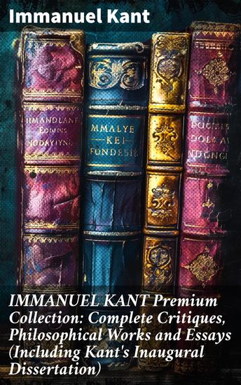 IMMANUEL KANT Premium Collection: Complete Critiques Philosophical Works and Essays (Including Kant's Inaugural Dissertation) - Enlightenment Philosophy and Kantian Rationalism - cover