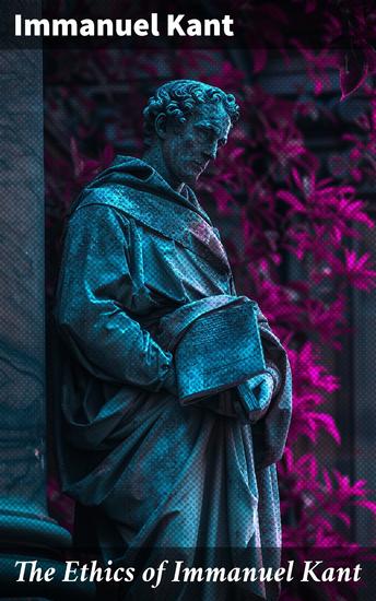 The Ethics of Immanuel Kant - Metaphysics of Morals - Philosophy of Law & The Doctrine of Virtue + Perpetual Peace + The Critique of Practical Reason: Theory of Moral Reasoning - cover