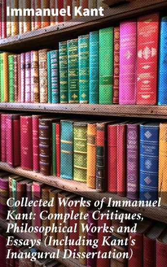 Collected Works of Immanuel Kant: Complete Critiques Philosophical Works and Essays (Including Kant's Inaugural Dissertation) - Enriched edition Revolutionizing Philosophy: Kant's Complete Works and Essays - cover