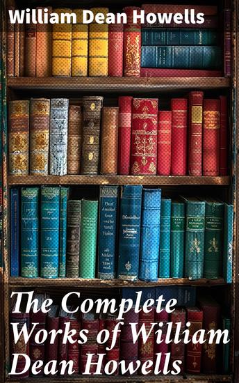 The Complete Works of William Dean Howells - 27 Novels & 40+ Short Stories Including Plays Poems Travel Sketches Historical Works & Autobiography (Illustrated) - cover