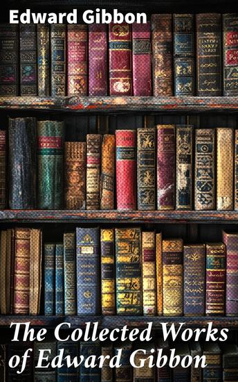 The Collected Works of Edward Gibbon - Historical Works Autobiographical Writings and Private Letters Including The History of the Decline and Fall of the Roman Empire - cover