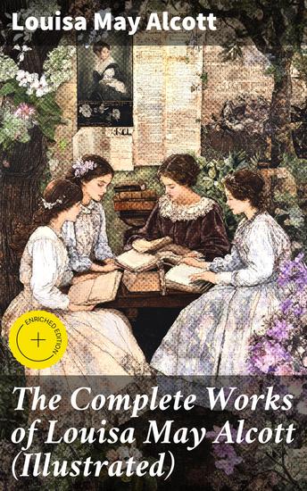 The Complete Works of Louisa May Alcott (Illustrated) - Enriched edition Timeless Tales of Family Friendship and Empowerment in 19th Century America - cover