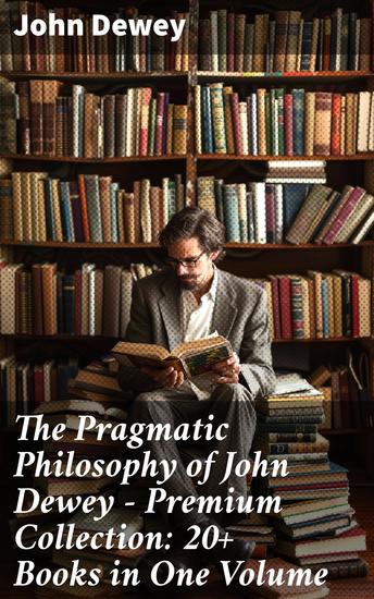 The Pragmatic Philosophy of John Dewey – Premium Collection: 20+ Books in One Volume - Exploring Progressive Philosophy and Educational Ideals - cover