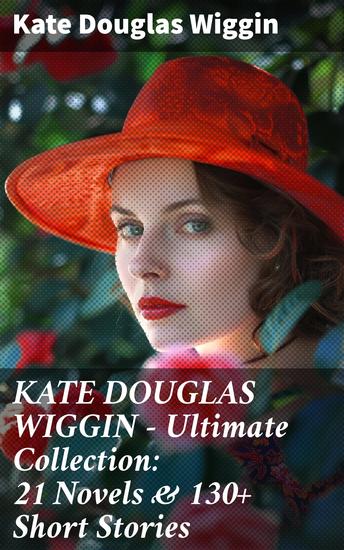 KATE DOUGLAS WIGGIN – Ultimate Collection: 21 Novels & 130+ Short Stories - Captivating Tales of Kindness and Triumph - cover