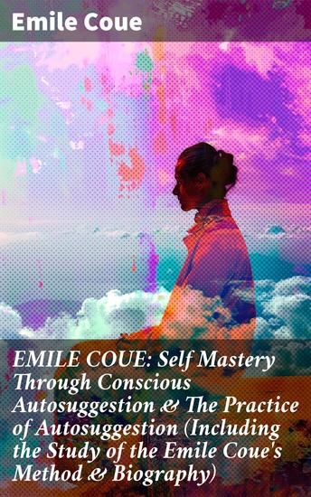 EMILE COUE: Self Mastery Through Conscious Autosuggestion & The Practice of Autosuggestion (Including the Study of the Emile Coue's Method & Biography) - cover