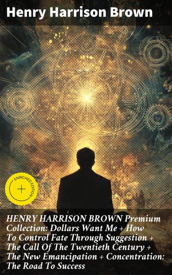 HENRY HARRISON BROWN Premium Collection: Dollars Want Me + How To Control Fate Through Suggestion + The Call Of The Twentieth Century + The New Emancipation + Concentration: The Road To Success - cover