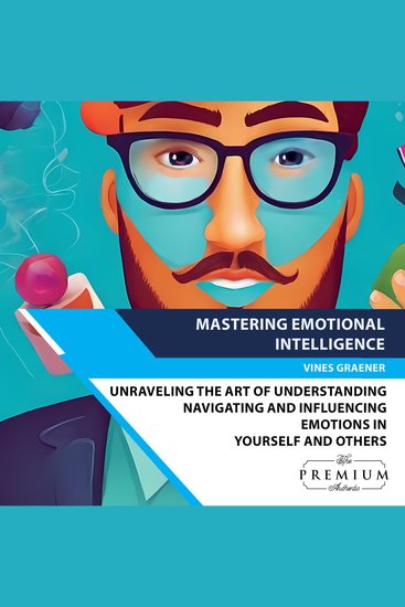 Mastering Emotional Intelligence - Unraveling the Art of Understanding Navigating and Influencing Emotions in Yourself and Others - cover