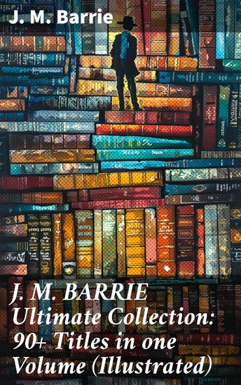 J M BARRIE Ultimate Collection: 90+ Titles in one Volume (Illustrated) - Captivating Tales of Childhood Imagination and Eternal Youth - cover