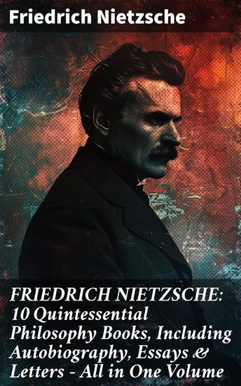 FRIEDRICH NIETZSCHE: 10 Quintessential Philosophy Books Including Autobiography Essays & Letters – All in One Volume - Exploring Nietzsche's Revolutionary Philosophy - cover