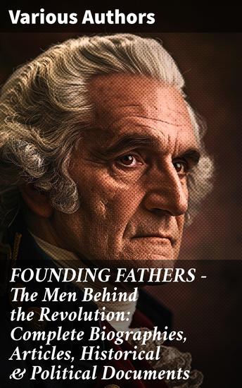 FOUNDING FATHERS – The Men Behind the Revolution: Complete Biographies Articles Historical & Political Documents - Revealing Founding Ideals: Revolutionary Leaders and Legacies - cover