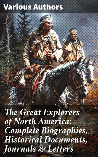 The Great Explorers of North America: Complete Biographies Historical Documents Journals & Letters - Journeys Across North America: Explorers' Chronicles & Historical Narratives - cover