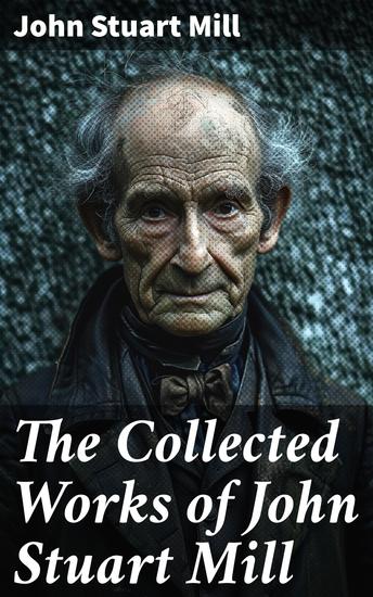 The Collected Works of John Stuart Mill - Exploring Utilitarianism Liberty and Political Progress in 19th Century England - cover