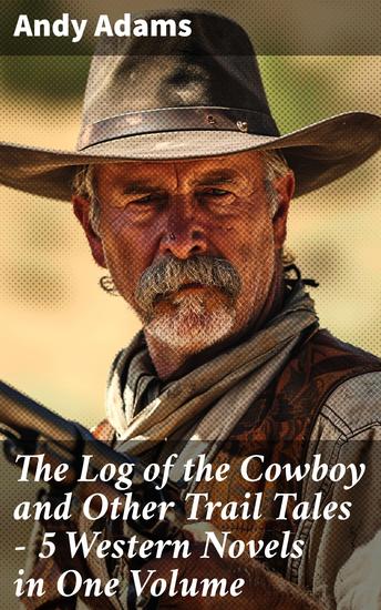 The Log of the Cowboy and Other Trail Tales – 5 Western Novels in One Volume - True Life Narratives of Texas Cowboys and Adventure Novels - cover