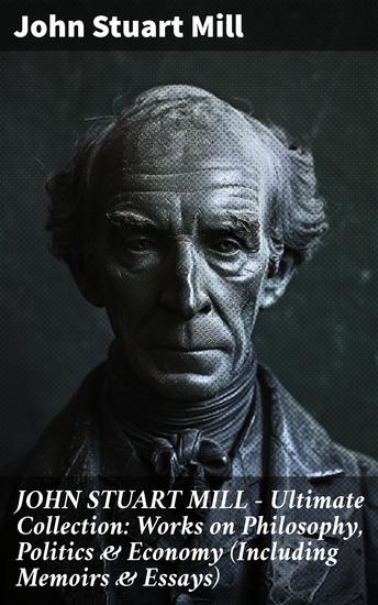 JOHN STUART MILL - Ultimate Collection: Works on Philosophy Politics & Economy (Including Memoirs & Essays) - A Comprehensive Compilation of Mill's Influential Works and Insights - cover