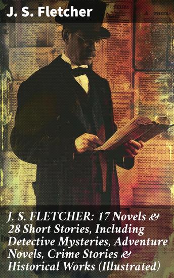 J S FLETCHER: 17 Novels & 28 Short Stories Including Detective Mysteries Adventure Novels Crime Stories & Historical Works (Illustrated) - cover
