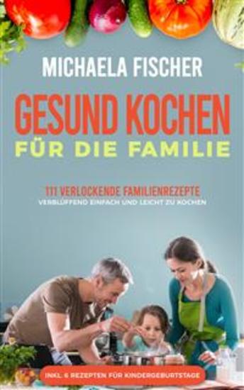 Gesund kochen für die Familie: 111 verlockende Familienrezepte - verblüffend einfach und leicht zu Kochen Ein Genuss für groß und klein egal ob Kleinkind oder Teenager - cover