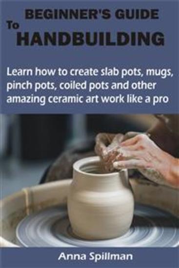 BEGINNER’S GUIDE TO HANDBUILDING - Learn how to create slab pots mugs pinch pots coiled pots and other amazing ceramic art work like a pro - cover