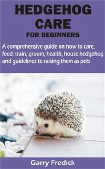 HEDGEHOG CARE FOR BEGINNERS - A comprehensive guide on how to care feed train groom health house hedgehog and guidelines to raising them as pets - cover