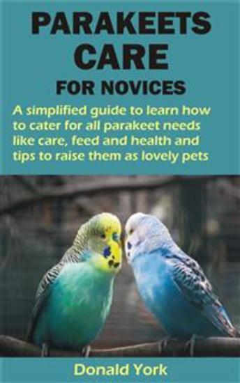 PARAKEETS CARE FOR NOVICES - A simplified guide to learn how to cater for all parakeet needs like care feed and health and tips to raise them as lov - cover