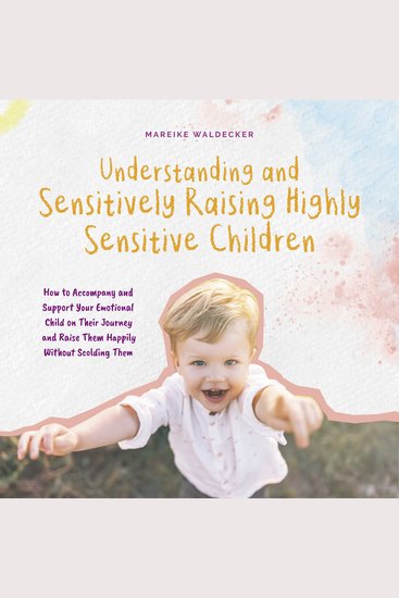 Understanding and Sensitively Raising Highly Sensitive Children How to Accompany and Support Your Emotional Child on Their Journey and Raise Them Happily Without Scolding Them - cover