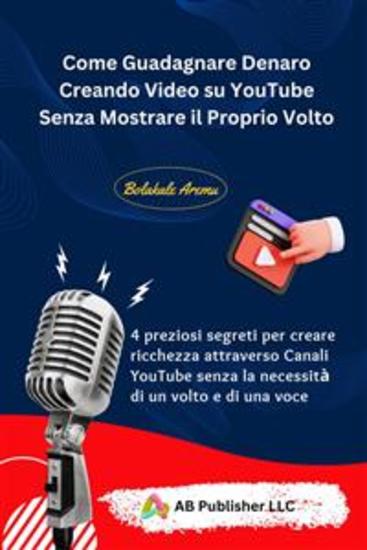 Come Guadagnare Denaro Creando Video Su Youtube Senza Mostrare Il Proprio Volto - 4 Preziosi Segreti Per Creare Ricchezza Attraverso Canali Youtube Senza La Necessità Di Un Volto - cover
